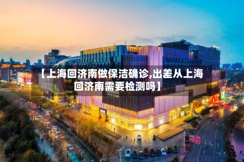 【上海回济南做保洁确诊,出差从上海回济南需要检测吗】