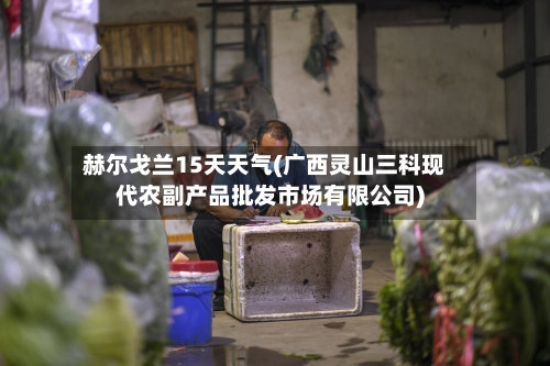 赫尔戈兰15天天气(广西灵山三科现代农副产品批发市场有限公司)