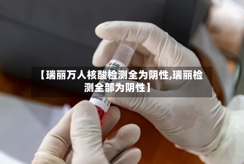 【瑞丽万人核酸检测全为阴性,瑞丽检测全部为阴性】