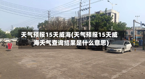 天气预报15天威海(天气预报15天威海天气查询结果是什么意思)