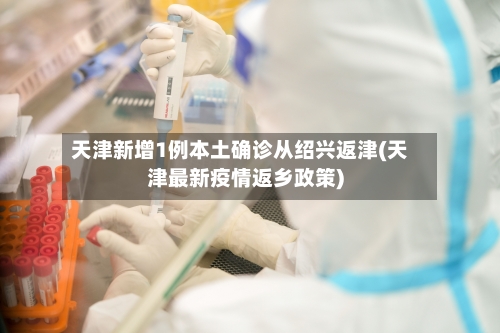 天津新增1例本土确诊从绍兴返津(天津最新疫情返乡政策)