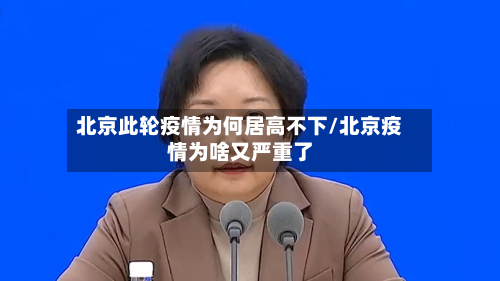 北京此轮疫情为何居高不下/北京疫情为啥又严重了