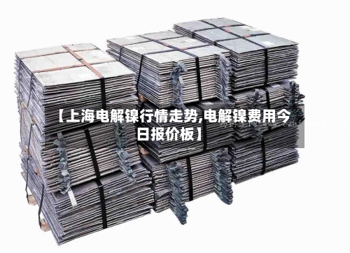 【上海电解镍行情走势,电解镍费用今日报价板】