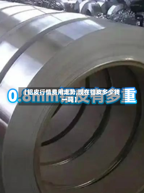 【铝皮行情费用走势,现在铝皮多少钱一吨】