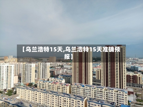 【乌兰浩特15天,乌兰浩特15天准确预报】