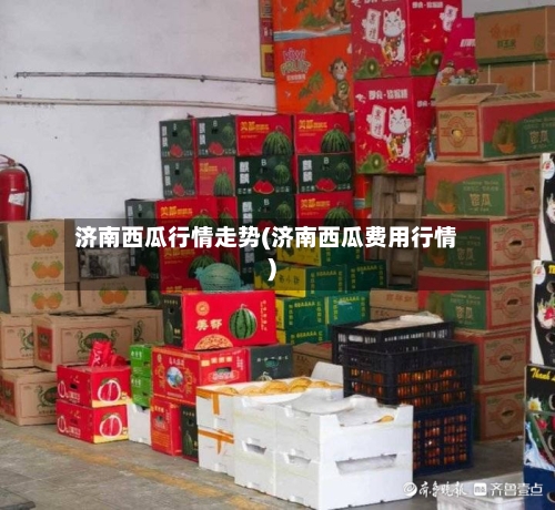 济南西瓜行情走势(济南西瓜费用行情)