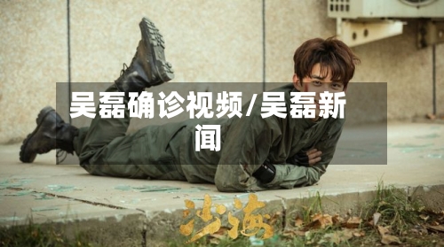 吴磊确诊视频/吴磊新闻