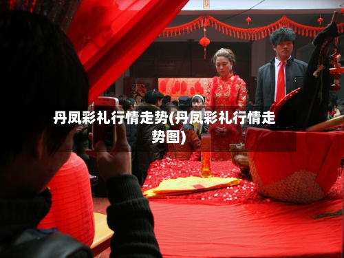 丹凤彩礼行情走势(丹凤彩礼行情走势图)