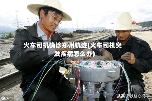 火车司机确诊郑州轨迹(火车司机突发疾病怎么办)