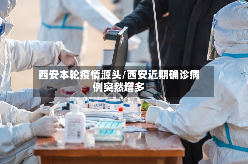 西安本轮疫情源头/西安近期确诊病例突然增多