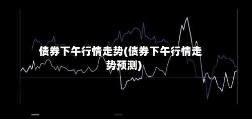 债券下午行情走势(债券下午行情走势预测)
