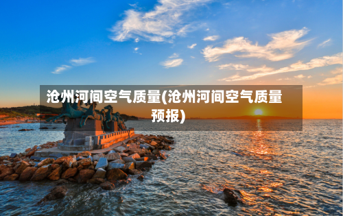 沧州河间空气质量(沧州河间空气质量预报)