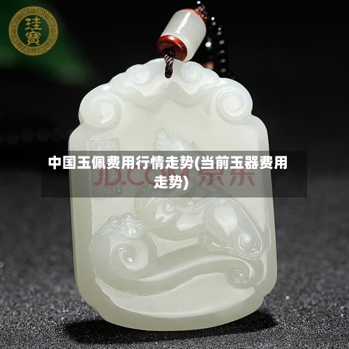 中国玉佩费用行情走势(当前玉器费用走势)
