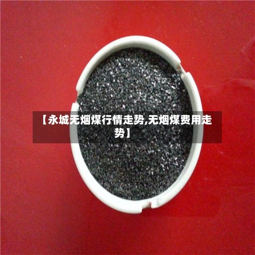 【永城无烟煤行情走势,无烟煤费用走势】