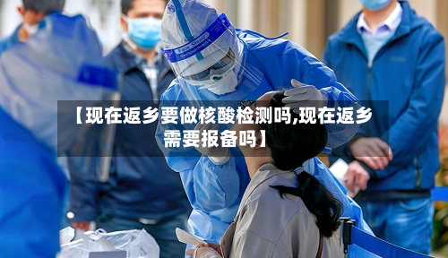 【现在返乡要做核酸检测吗,现在返乡需要报备吗】