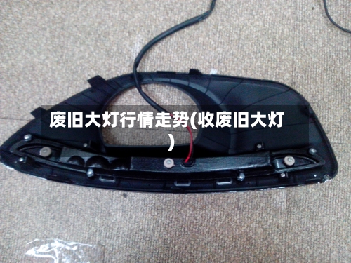 废旧大灯行情走势(收废旧大灯)