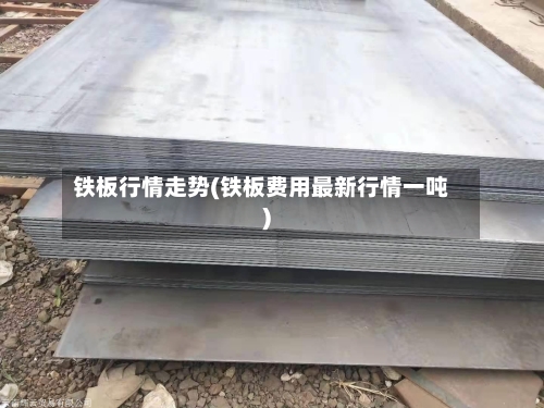 铁板行情走势(铁板费用最新行情一吨)