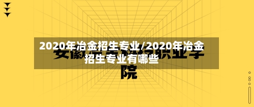 2020年冶金招生专业/2020年冶金招生专业有哪些