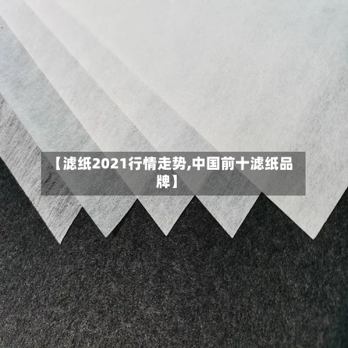 【滤纸2021行情走势,中国前十滤纸品牌】