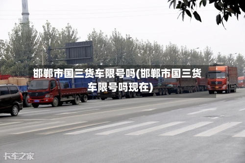 邯郸市国三货车限号吗(邯郸市国三货车限号吗现在)