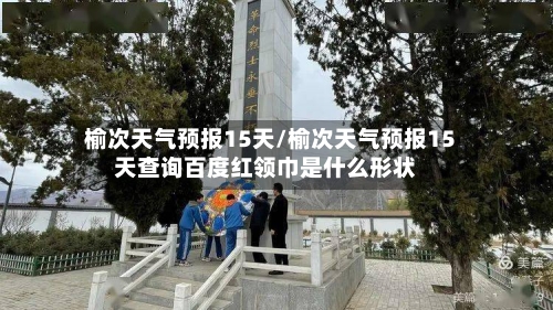 榆次天气预报15天/榆次天气预报15天查询百度红领巾是什么形状