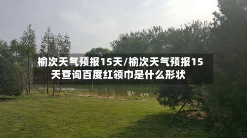 榆次天气预报15天/榆次天气预报15天查询百度红领巾是什么形状