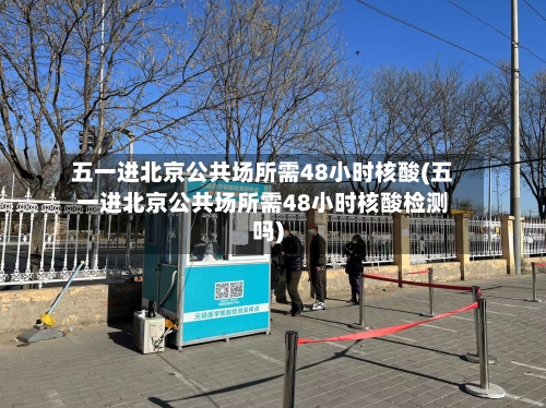 五一进北京公共场所需48小时核酸(五一进北京公共场所需48小时核酸检测吗)