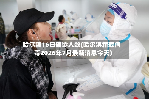 哈尔滨16日确诊人数(哈尔滨新冠病毒2026年7月最新消息今天)