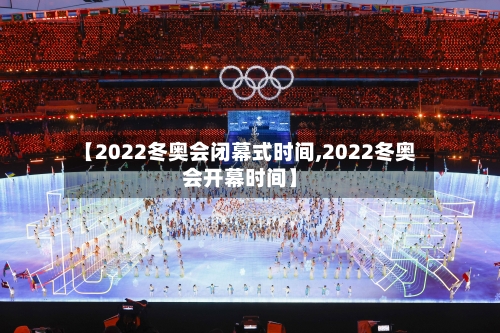 【2022冬奥会闭幕式时间,2022冬奥会开幕时间】