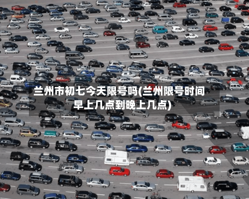 兰州市初七今天限号吗(兰州限号时间早上几点到晚上几点)