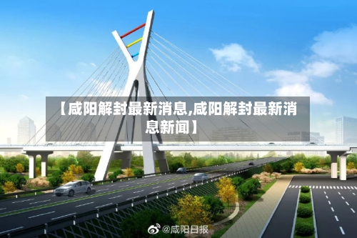 【咸阳解封最新消息,咸阳解封最新消息新闻】