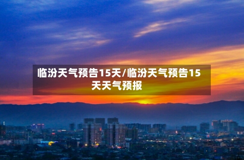 临汾天气预告15天/临汾天气预告15天天气预报