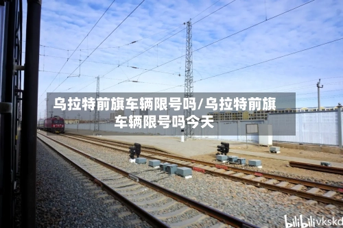 乌拉特前旗车辆限号吗/乌拉特前旗车辆限号吗今天
