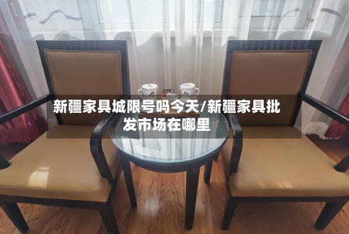 新疆家具城限号吗今天/新疆家具批发市场在哪里
