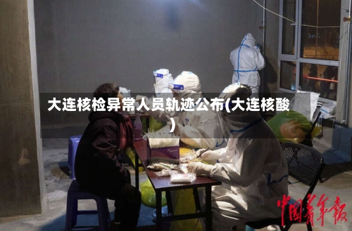 大连核检异常人员轨迹公布(大连核酸)