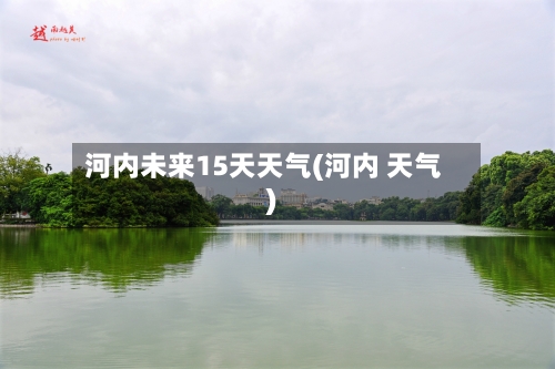 河内未来15天天气(河内 天气)