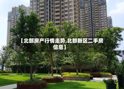 【北部房产行情走势,北部新区二手房信息】
