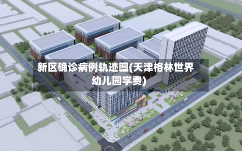 新区确诊病例轨迹图(天津格林世界幼儿园学费)