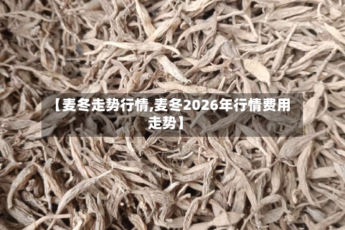 【麦冬走势行情,麦冬2026年行情费用走势】