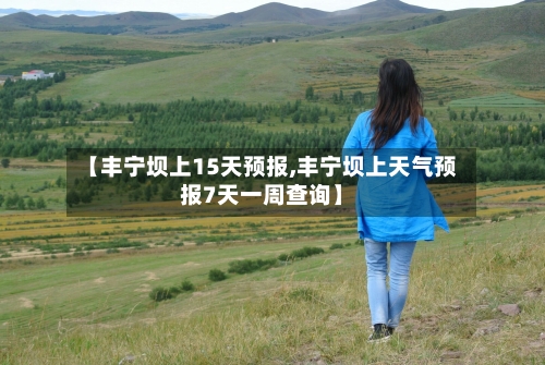 【丰宁坝上15天预报,丰宁坝上天气预报7天一周查询】