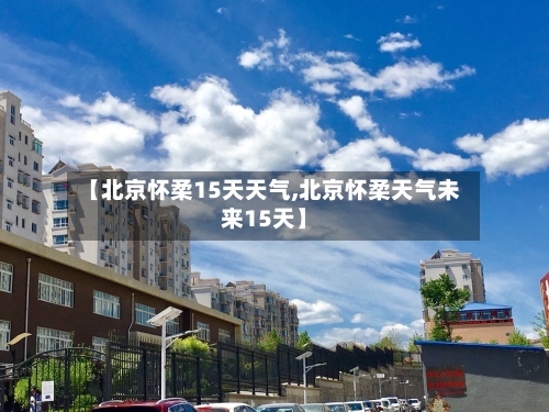 【北京怀柔15天天气,北京怀柔天气未来15天】