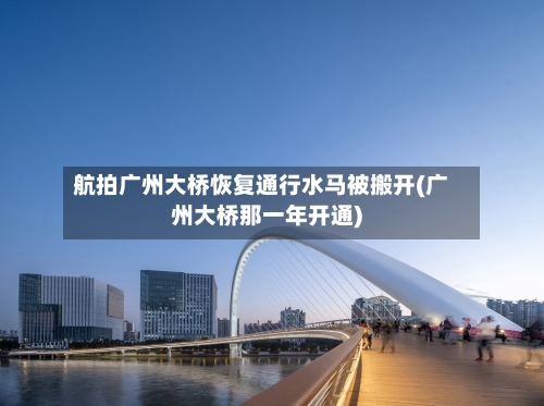 航拍广州大桥恢复通行水马被搬开(广州大桥那一年开通)