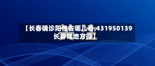 【长春确诊阳性去哪儿看,431950139长春啥地方得】