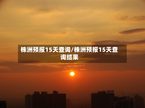 株洲预报15天查询/株洲预报15天查询结果