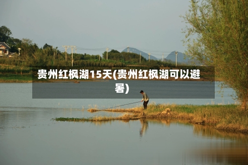 贵州红枫湖15天(贵州红枫湖可以避暑)