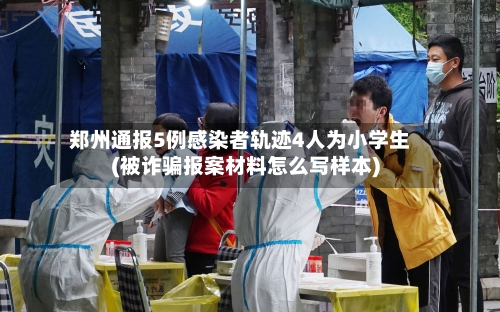 郑州通报5例感染者轨迹4人为小学生(被诈骗报案材料怎么写样本)