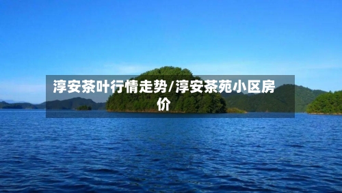 淳安茶叶行情走势/淳安茶苑小区房价