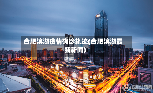 合肥滨湖疫情确诊轨迹(合肥滨湖最新新闻)