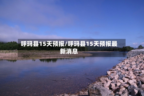 呼玛县15天预报/呼玛县15天预报最新消息