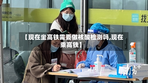 【现在坐高铁需要做核酸检测吗,现在乘高铁】